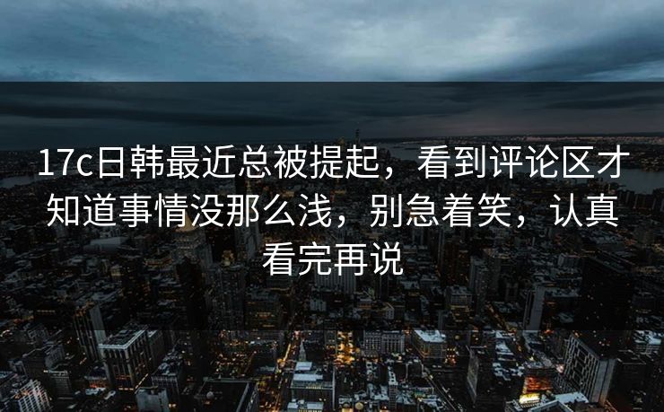 17c日韩最近总被提起，看到评论区才知道事情没那么浅，别急着笑，认真看完再说