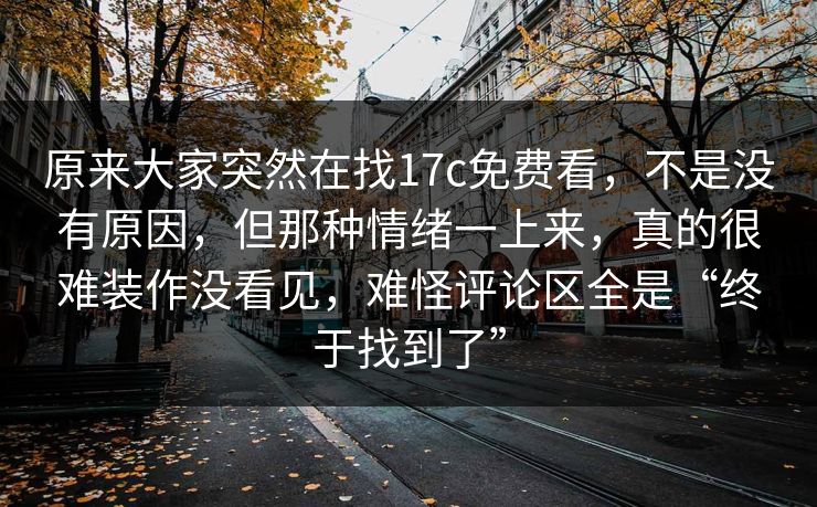 原来大家突然在找17c免费看，不是没有原因，但那种情绪一上来，真的很难装作没看见，难怪评论区全是“终于找到了”